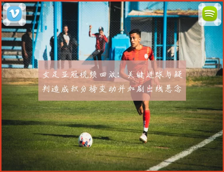 女足亚冠视频回放：关键进球与疑判造成积分榜变动并加剧出线悬念