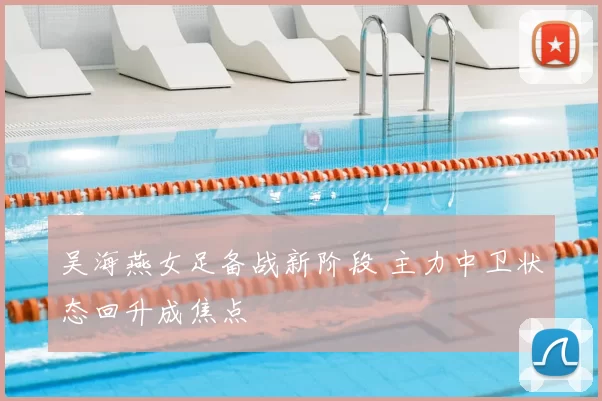 吴海燕女足备战新阶段 主力中卫状态回升成焦点