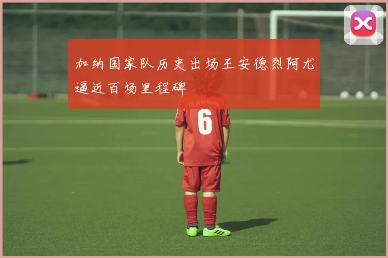 加纳国家队历史出场王安德烈阿尤逼近百场里程碑