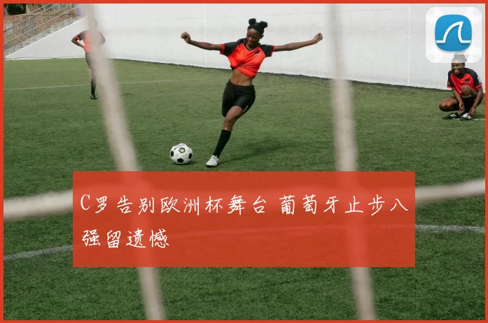 C罗告别欧洲杯舞台 葡萄牙止步八强留遗憾