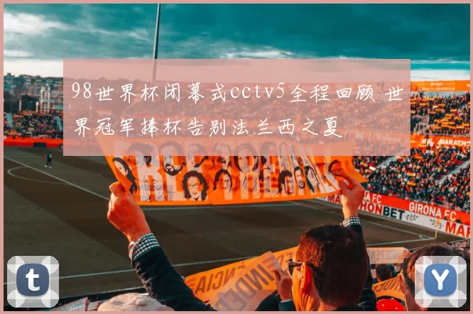 98世界杯闭幕式cctv5全程回顾 世界冠军捧杯告别法兰西之夏