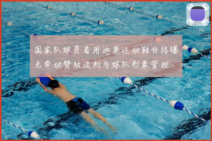 国家队球员着用迪奥运动鞋价格曝光牵动赞助谈判与球队形象管控