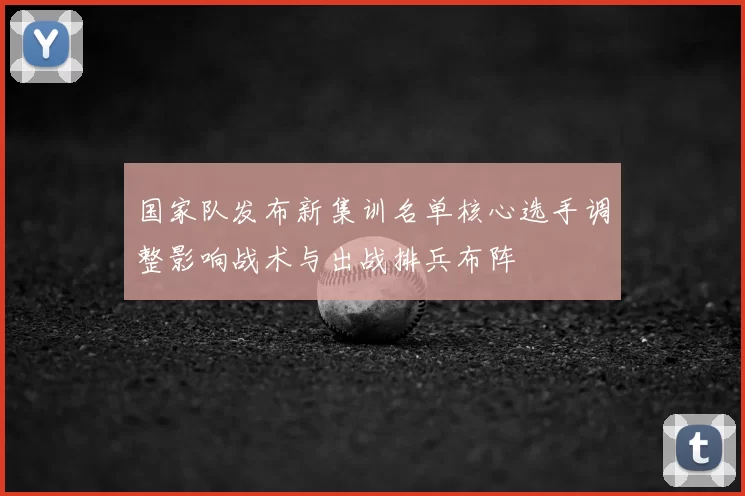 国家队发布新集训名单核心选手调整影响战术与出战排兵布阵