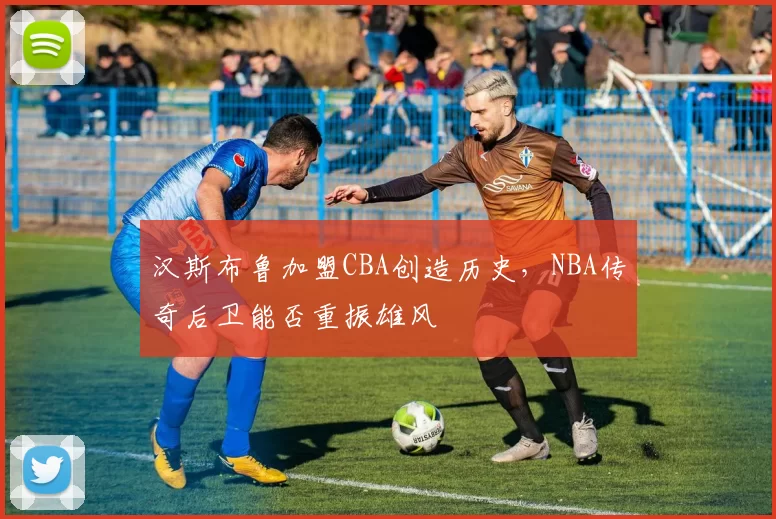 汉斯布鲁加盟CBA创造历史，NBA传奇后卫能否重振雄风