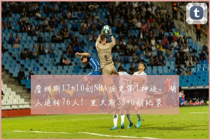 詹姆斯17+10创NBA历史第1神迹，湖人逆转76人！里夫斯35+6创纪录
