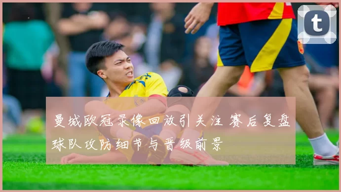 曼城欧冠录像回放引关注 赛后复盘球队攻防细节与晋级前景