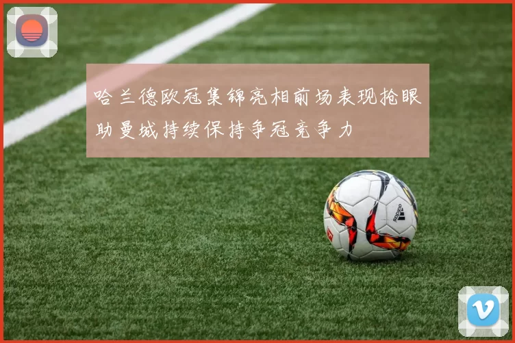 哈兰德欧冠集锦亮相前场表现抢眼助曼城持续保持争冠竞争力