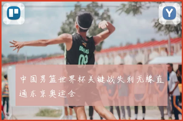 中国男篮世界杯关键战失利无缘直通东京奥运会