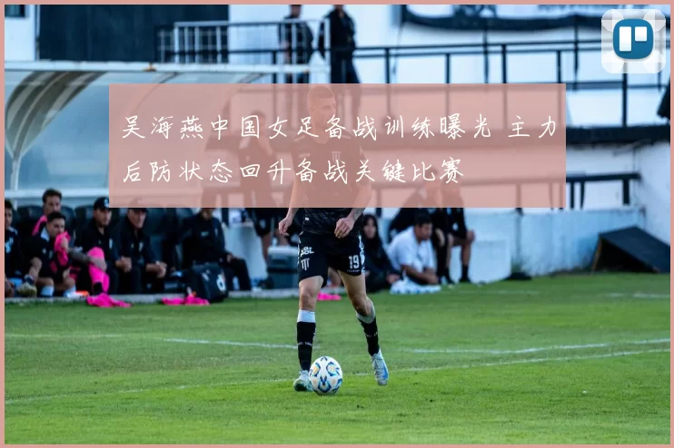 吴海燕中国女足备战训练曝光 主力后防状态回升备战关键比赛