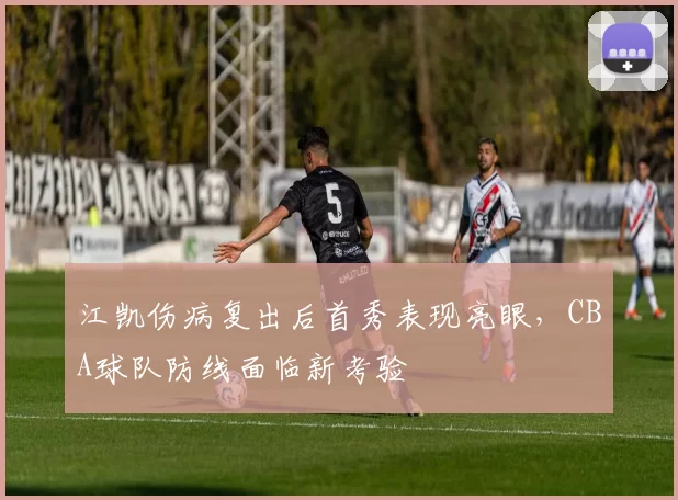 江凯伤病复出后首秀表现亮眼,CBA球队防线面临新考验