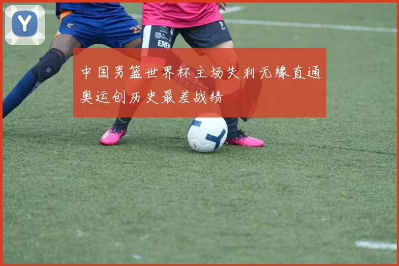 中国男篮世界杯主场失利无缘直通奥运创历史最差战绩
