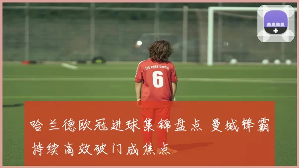 哈兰德欧冠进球集锦盘点 曼城锋霸持续高效破门成焦点