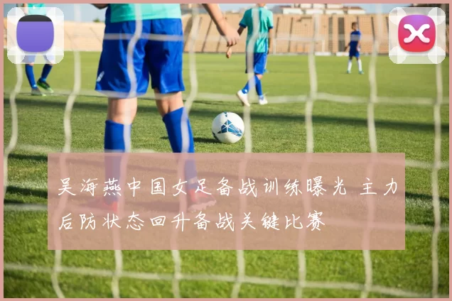 吴海燕中国女足备战训练曝光 主力后防状态回升备战关键比赛