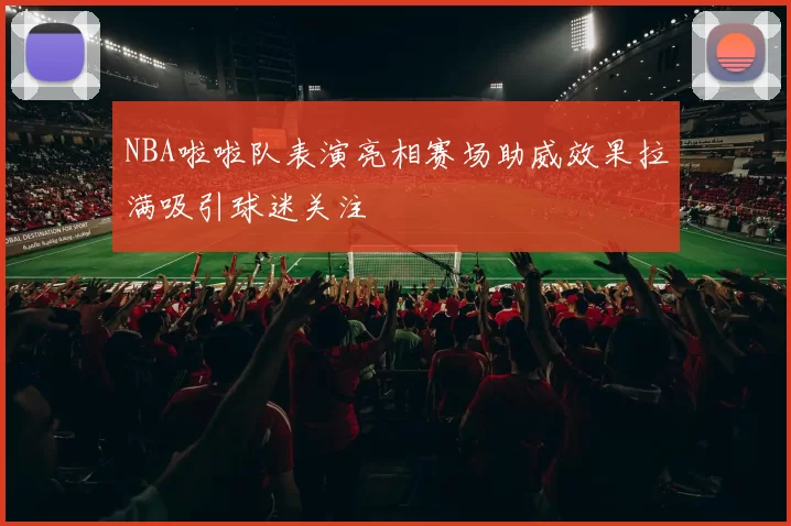 NBA啦啦队表演亮相赛场助威效果拉满吸引球迷关注