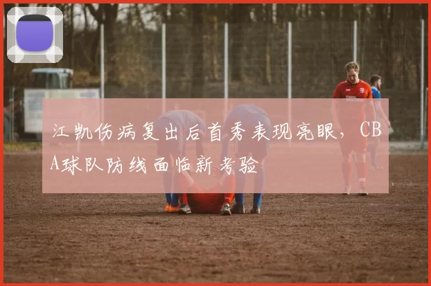 江凯伤病复出后首秀表现亮眼,CBA球队防线面临新考验
