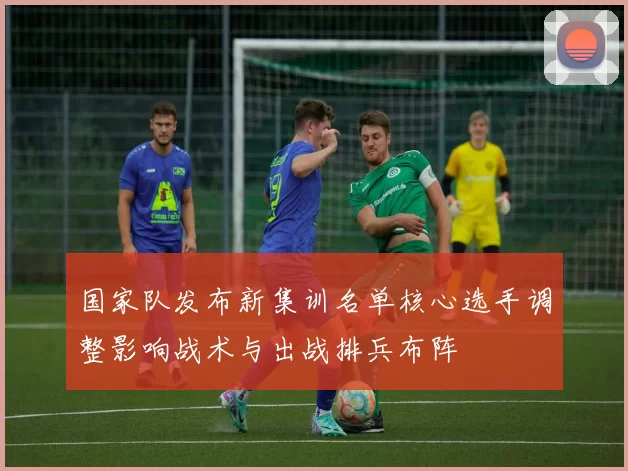 国家队发布新集训名单核心选手调整影响战术与出战排兵布阵