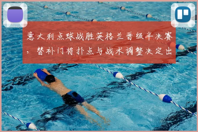 意大利点球战胜英格兰晋级半决赛,替补门将扑点与战术调整决定出线