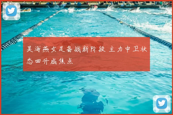 吴海燕女足备战新阶段 主力中卫状态回升成焦点