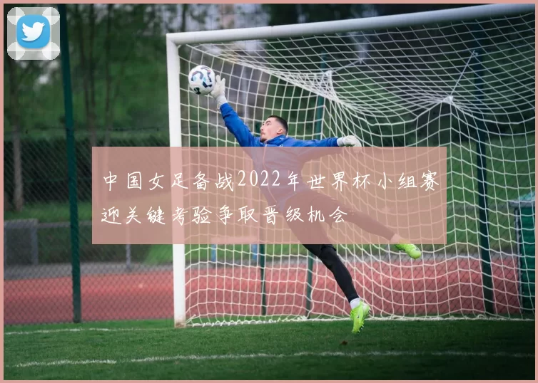 中国女足备战2022年世界杯小组赛迎关键考验争取晋级机会