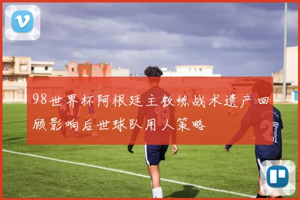 98世界杯阿根廷主教练战术遗产回顾影响后世球队用人策略