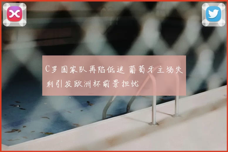 C罗国家队再陷低迷 葡萄牙主场失利引发欧洲杯前景担忧