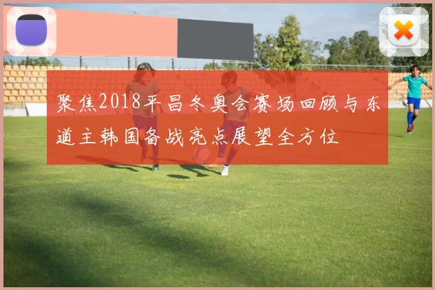 聚焦2018平昌冬奥会赛场回顾与东道主韩国备战亮点展望全方位