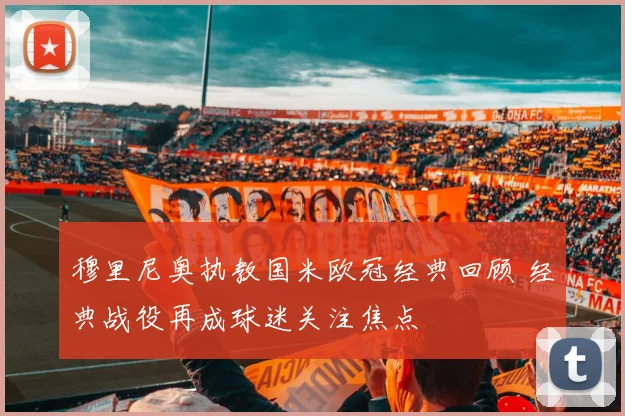 穆里尼奥执教国米欧冠经典回顾 经典战役再成球迷关注焦点