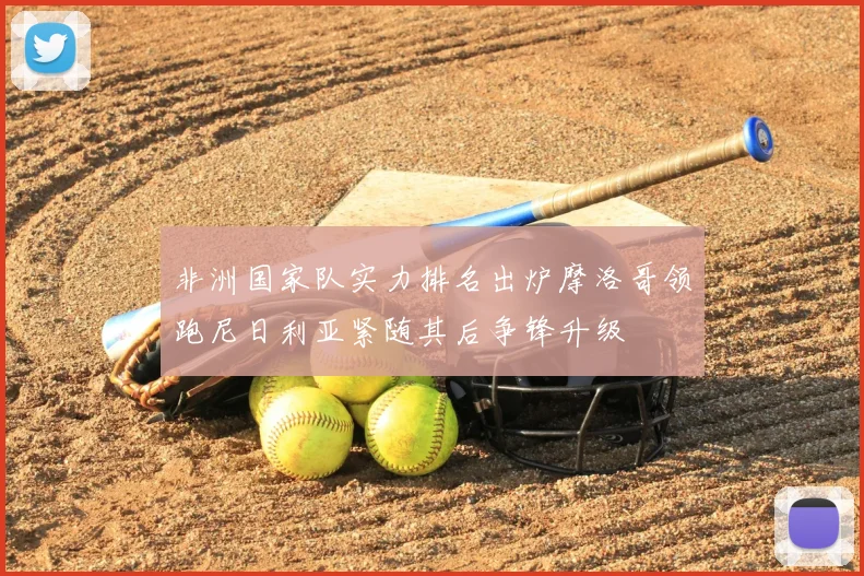 非洲国家队实力排名出炉摩洛哥领跑尼日利亚紧随其后争锋升级