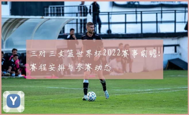 三对三女篮世界杯2022赛事前瞻:赛程安排与参赛动态