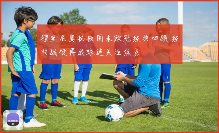穆里尼奥执教国米欧冠经典回顾 经典战役再成球迷关注焦点