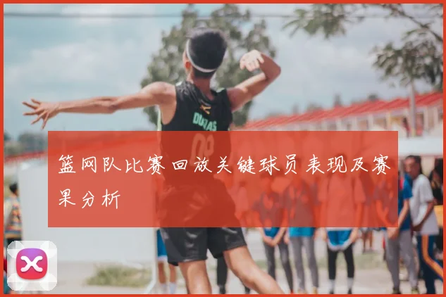 篮网队比赛回放关键球员表现及赛果分析