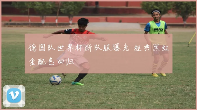 德国队世界杯新队服曝光 经典黑红金配色回归