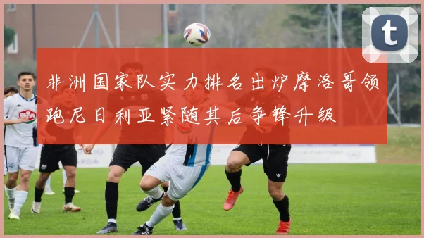 非洲国家队实力排名出炉摩洛哥领跑尼日利亚紧随其后争锋升级