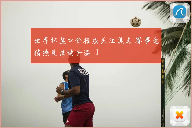 世界杯盘口价格成关注焦点 赛事竞猜热度持续升温_1
