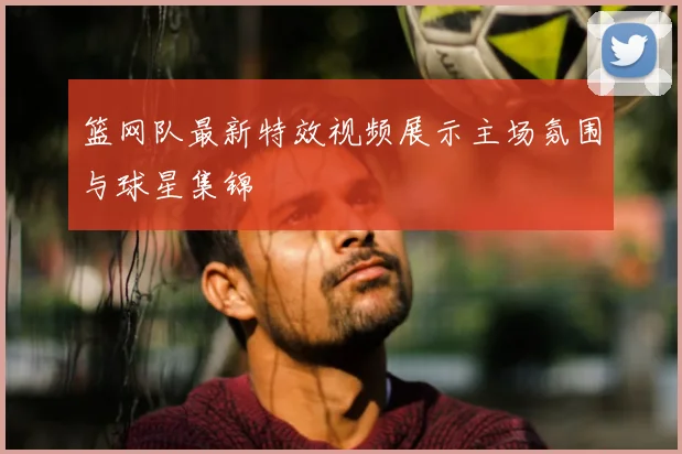 篮网队最新特效视频展示主场氛围与球星集锦